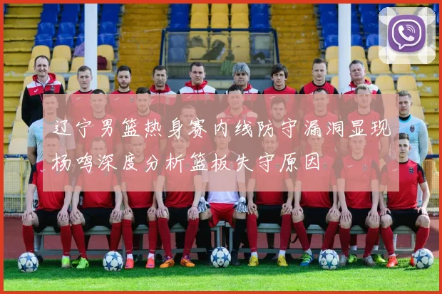 辽宁男篮热身赛内线防守漏洞显现杨鸣深度分析篮板失守原因